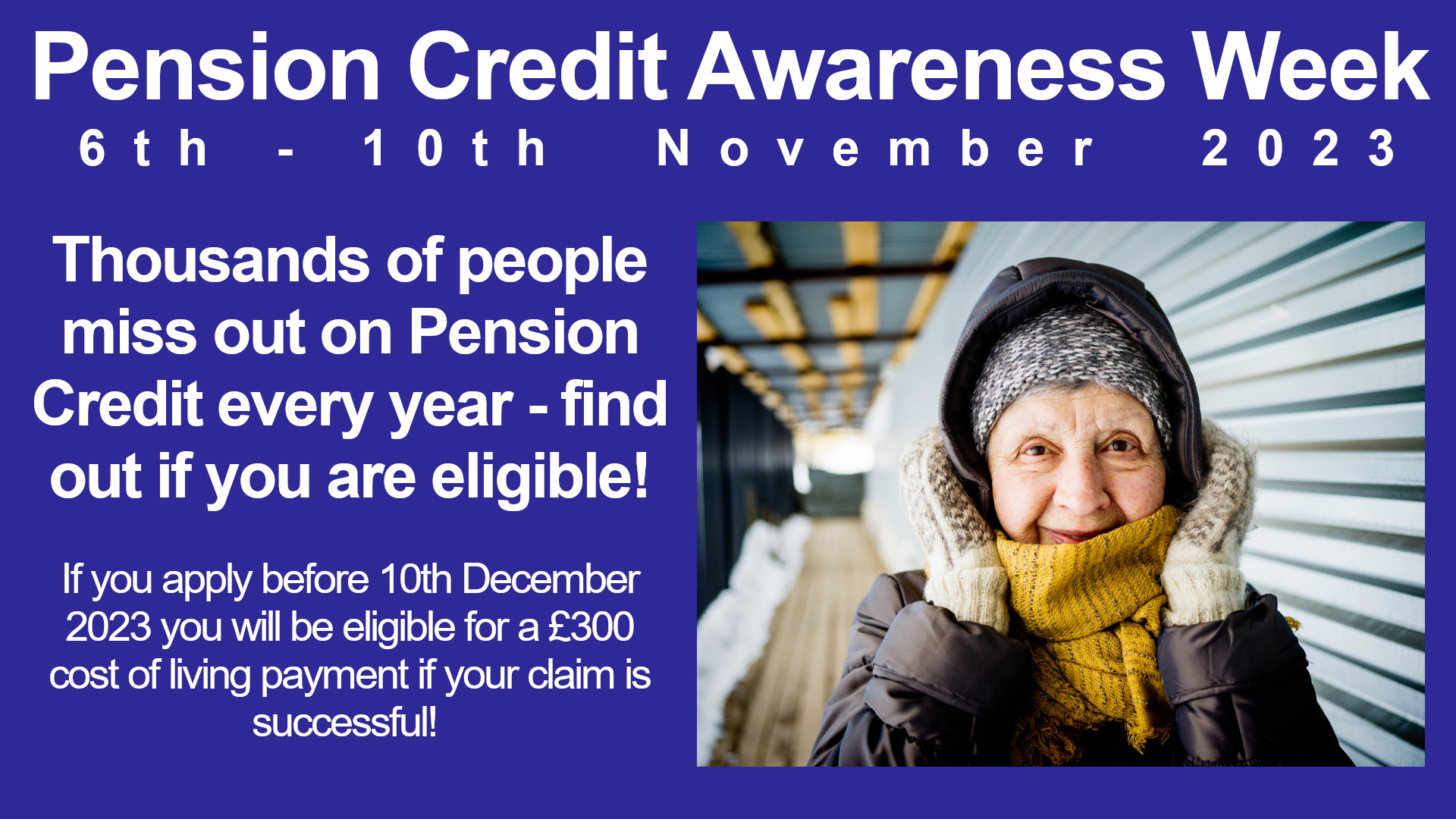 Photo of older person wrapped up warm with the statements: Pension Credit Aeareness Week 6th - 10th November 2023. Thousands of people miss out on Pension Credit every year - find out if you are eligible! If you apply before 10th December 2023 you will be eligible for a £300 cost of living payment if your claim is successful!