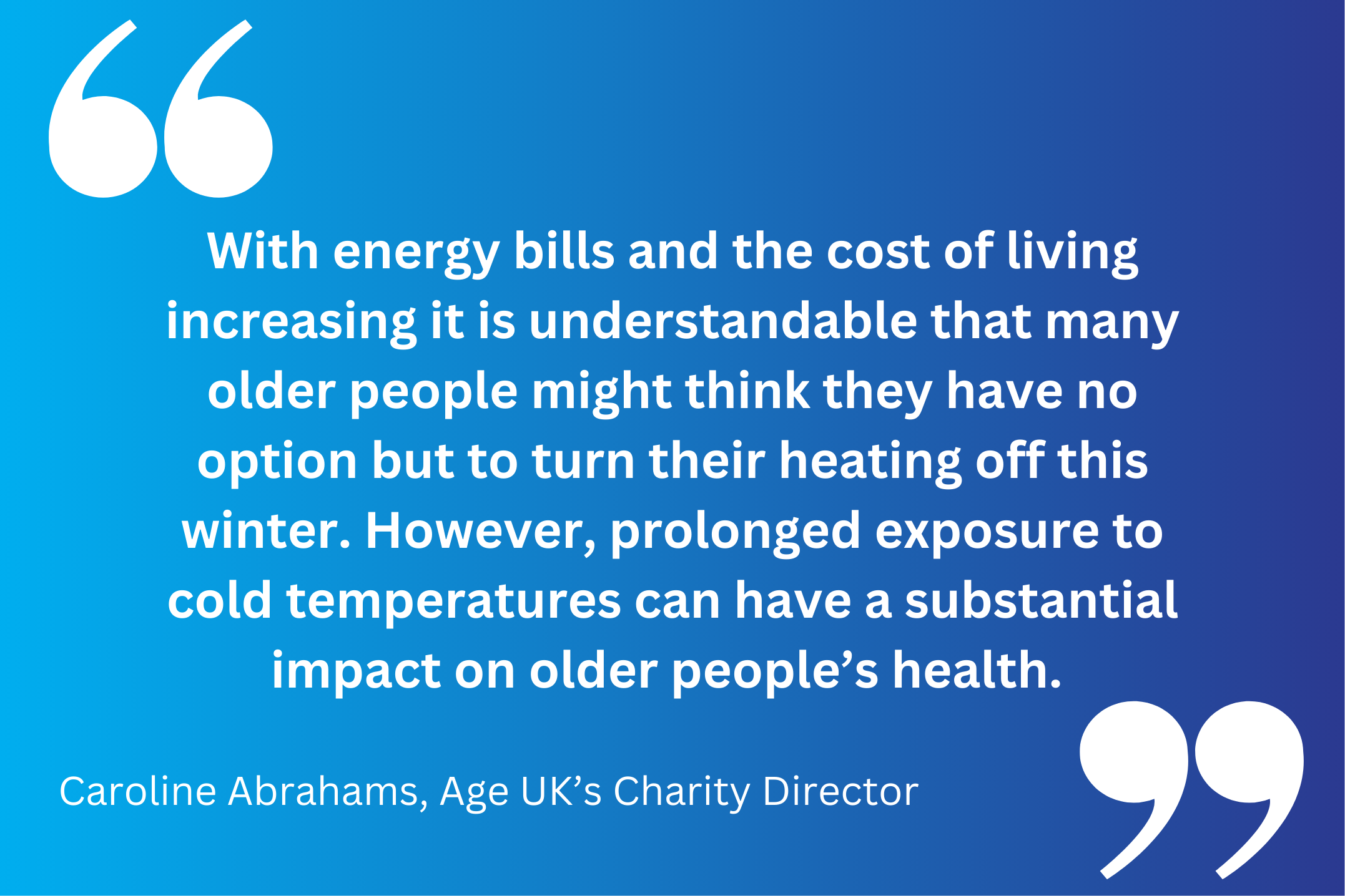 “With energy bills and the cost of living increasing it is understandable that many older people might think they have no option but to turn their heating off this winter. However, prolonged exposure to cold temperatures can have a substantial impact on older people’s health. 