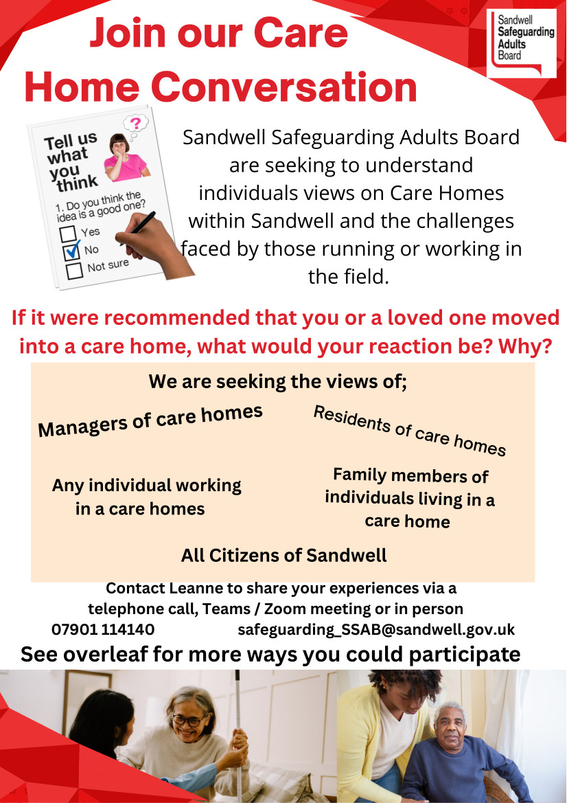 Sandwell Safeguarding Adults Board (SSAB) are seeking to understand individuals views on Care Homes within Sandwell and the challenges faced by those running or working in the field.  If it were recommended that you or a loved one moved into a care home, what would your reaction be? Why? Sandwell are seeking the views of;  Managers of care homes Residents of care homes Family members of individuals living in a care home Any individual working in a care home All Citizens of Sandwell Contact Leanne to share your experiences via a telephone call, Teams / Zoom meeting or in person Telephone: 07901 114140   Email: safeguarding_SSAB@sandwell.gov.uk