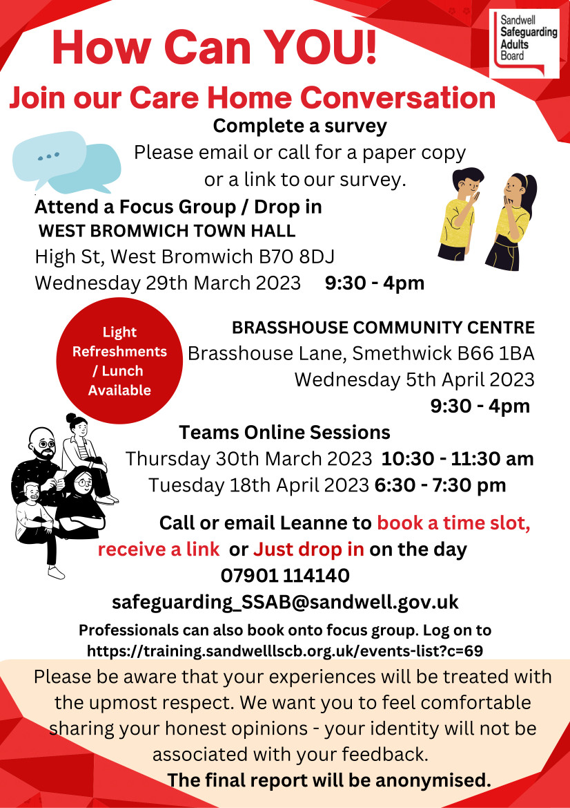 Join SSAB's Care Home Conversation Complete a survey Please email or call SSAB for a paper copy or a link to their survey.  Attend a Focus Group / Drop in WEST BROMWICH TOWN HALL High St, West Bromwich B70 8DJ Wednesday 29th March 2023 9:30am - 4pm BRASSHOUSE COMMUNITY CENTRE Brasshouse Lane, Smethwick B66 1BA Wednesday 5th April 2023 9:30am - 4pm  Teams Online Sessions Thursday 30th March 2023 10:30 - 11:30 am Tuesday 18th April 2023 6:30 - 7:30 pm Call or email Leanne to book a time slot, receive a link or Just drop in on the day Tel: 07901 114140 email:safeguarding_SSAB@sandwell.gov.uk  Professionals can also book onto SSAB' focus group. Log on to https://training.sandwelllscb.org.uk/events-list?c=69  Please be aware that your experiences will be treated with the upmost respect. SSAB want you to feel comfortable sharing your honest opinions - your identity will not be associated with your feedback.  The final report will be anonymised.